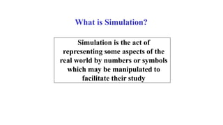 What is Simulation?
Simulation is the act of
representing some aspects of the
real world by numbers or symbols
which may be manipulated to
facilitate their study
 