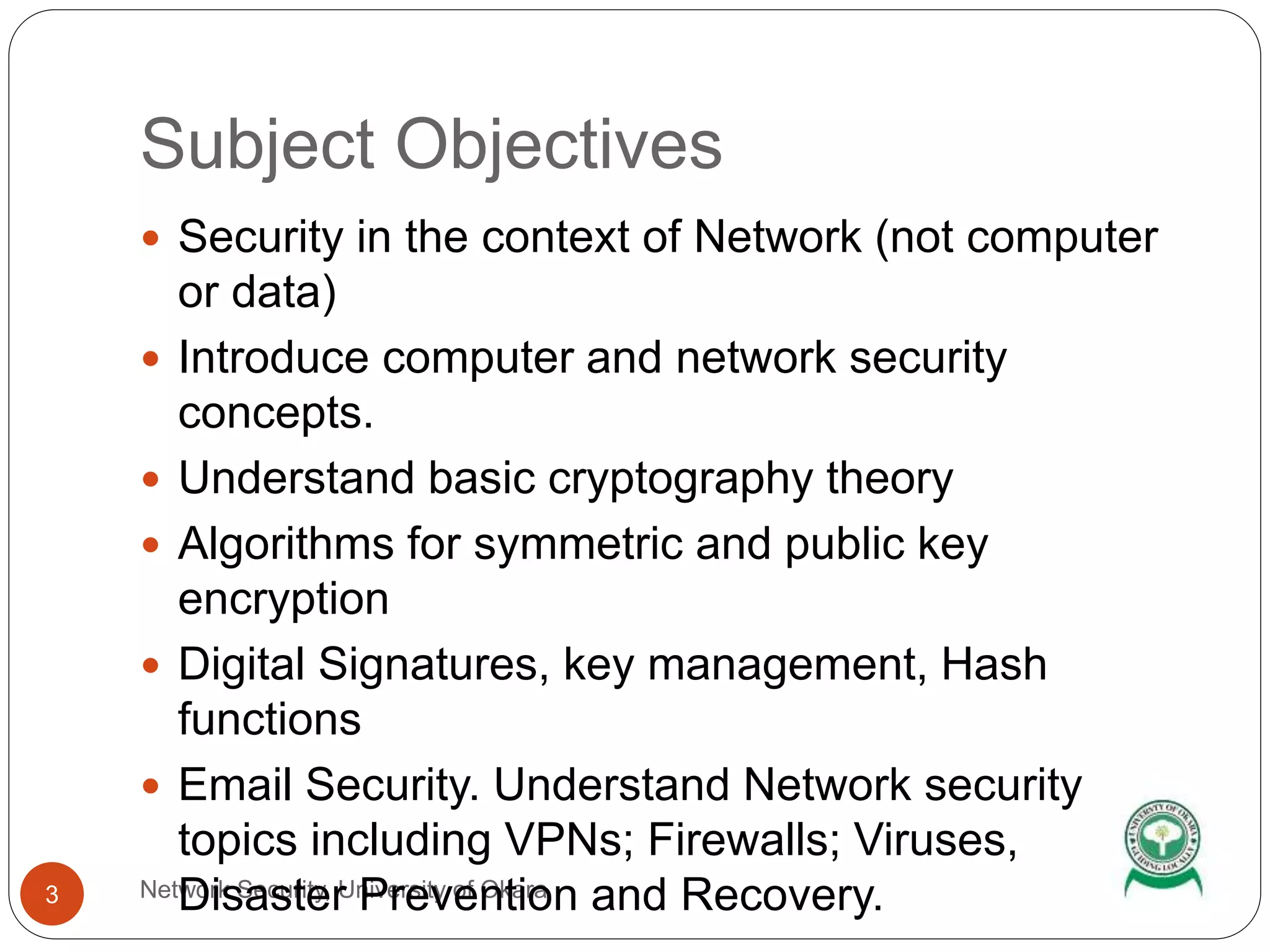 Subject Objectives
Network Security, University of Okara3
 Security in the context of Network (not computer
or data)
 Introduce computer and network security
concepts.
 Understand basic cryptography theory
 Algorithms for symmetric and public key
encryption
 Digital Signatures, key management, Hash
functions
 Email Security. Understand Network security
topics including VPNs; Firewalls; Viruses,
Disaster Prevention and Recovery.
 