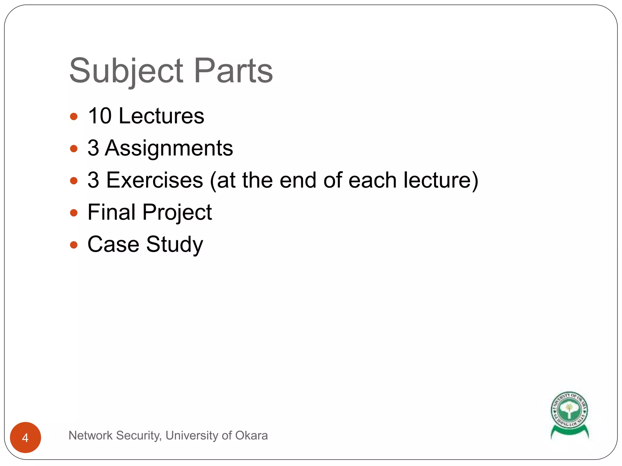 Subject Parts
 10 Lectures
 3 Assignments
 3 Exercises (at the end of each lecture)
 Final Project
 Case Study
4 Network Security, University of Okara
 