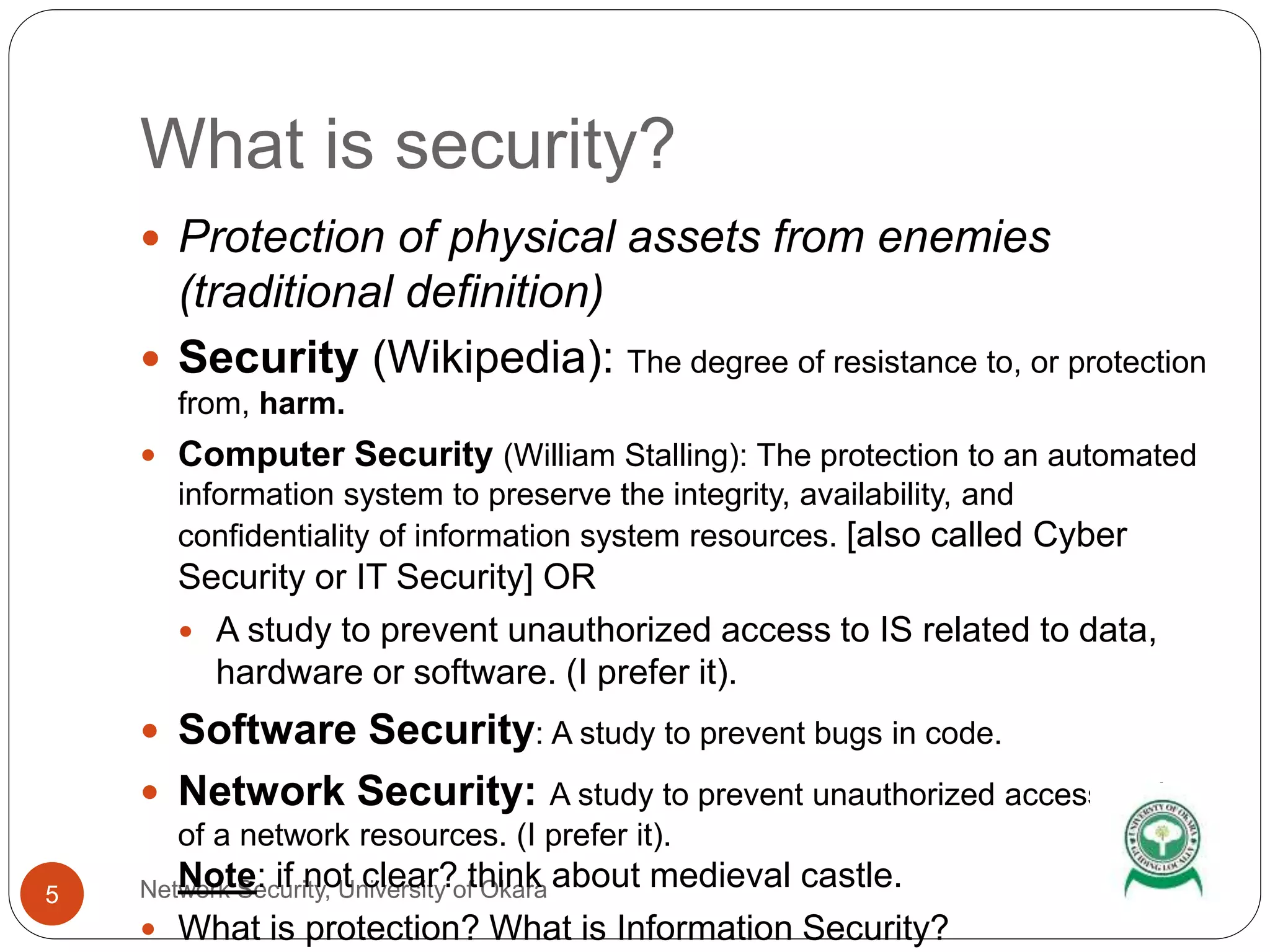 What is security?
Network Security, University of Okara5
 Protection of physical assets from enemies
(traditional definition)
 Security (Wikipedia): The degree of resistance to, or protection
from, harm.
 Computer Security (William Stalling): The protection to an automated
information system to preserve the integrity, availability, and
confidentiality of information system resources. [also called Cyber
Security or IT Security] OR
 A study to prevent unauthorized access to IS related to data,
hardware or software. (I prefer it).
 Software Security: A study to prevent bugs in code.
 Network Security: A study to prevent unauthorized access to data
of a network resources. (I prefer it).
Note: if not clear? think about medieval castle.
 What is protection? What is Information Security?
 