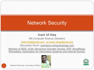 Inam Ul Haq
MS Computer Science (Sweden)
Inam.bth@gmail.com, mr.inam.ulhaq@ieee.org
Discussion forum: questions.computingcage.com
Member of IEEE, ACM, Movement Disorder Society, PDF, BossMedia,
Michealjfox, Association for Information Systems and Internet Society.
Network Security
1 Network Security, University of Okara
 