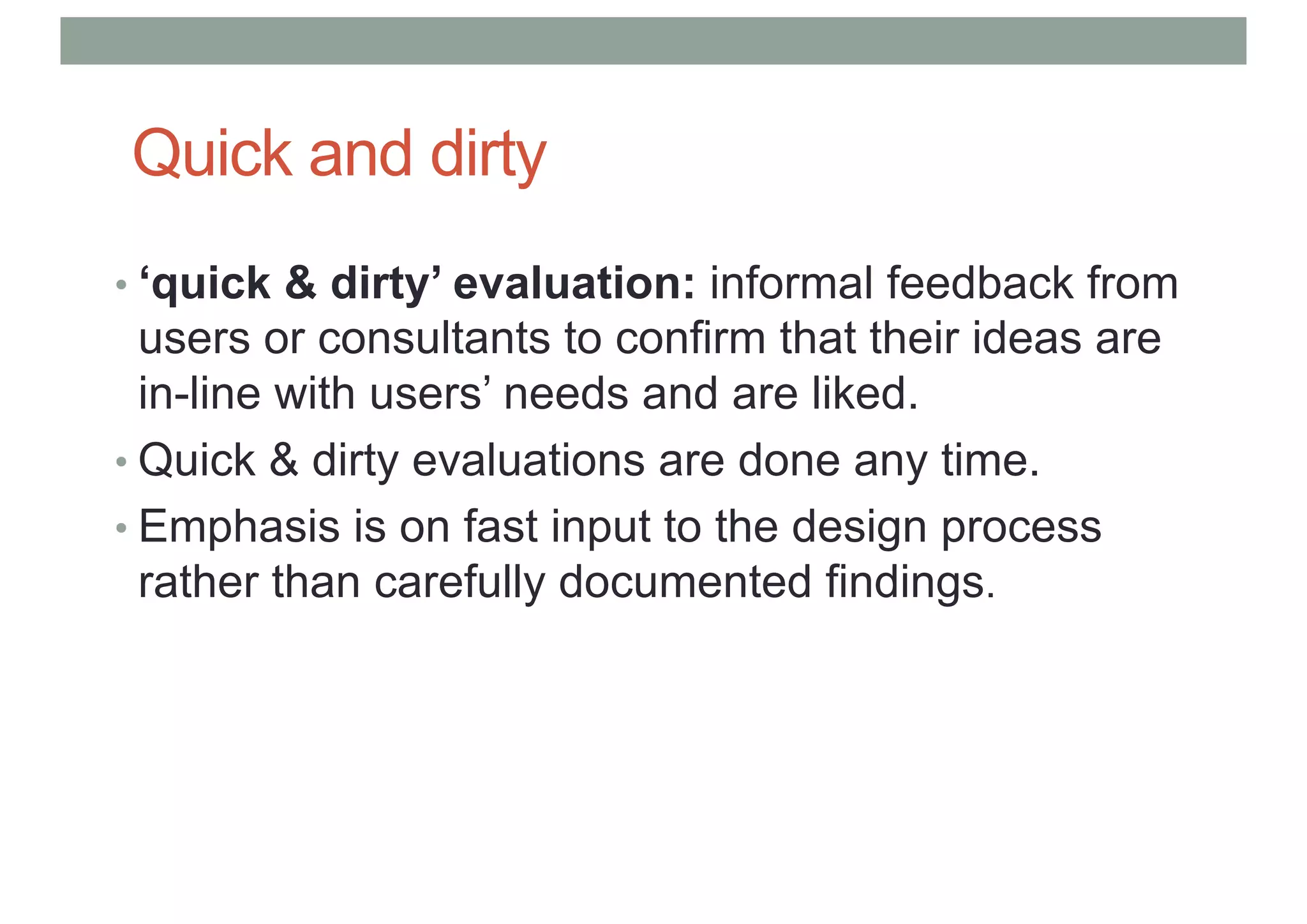 Quick and dirty
• ‘quick & dirty’ evaluation: informal feedback from
users or consultants to confirm that their ideas are
in-line with users’ needs and are liked.
• Quick & dirty evaluations are done any time.
• Emphasis is on fast input to the design process
rather than carefully documented findings.
 