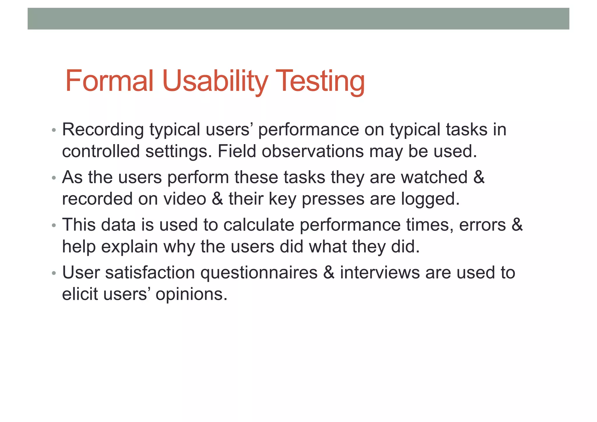 Formal Usability Testing
• Recording typical users’ performance on typical tasks in
controlled settings. Field observations may be used.
• As the users perform these tasks they are watched &
recorded on video & their key presses are logged.
• This data is used to calculate performance times, errors &
help explain why the users did what they did.
• User satisfaction questionnaires & interviews are used to
elicit users’ opinions.
 