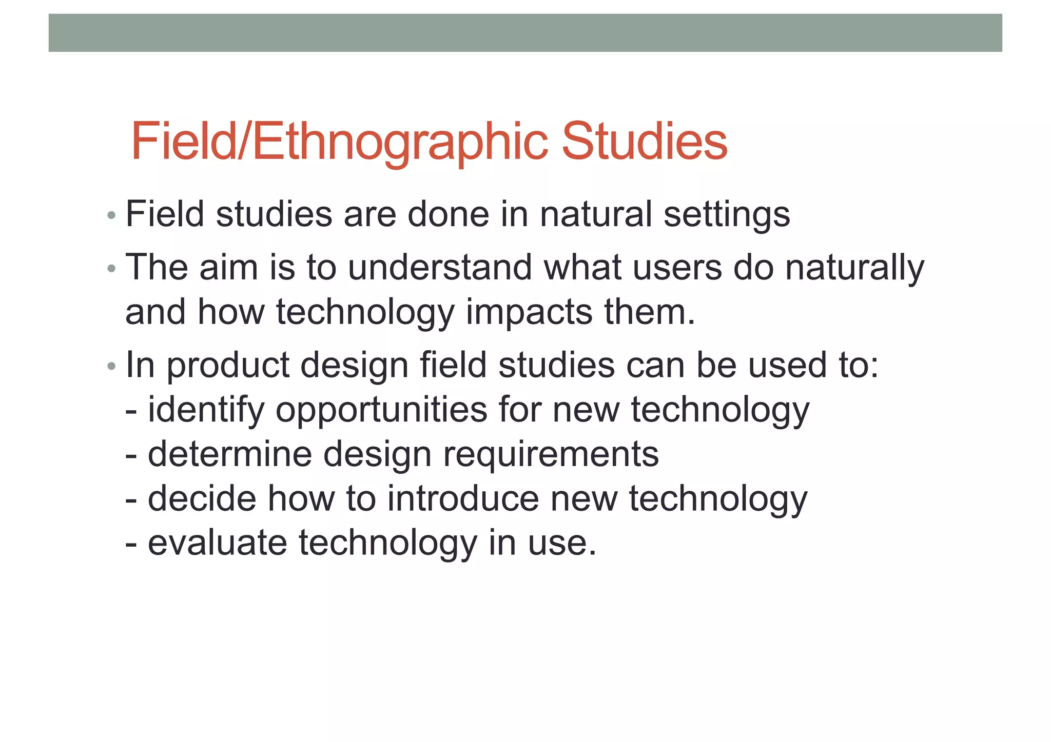 Field/Ethnographic Studies
• Field studies are done in natural settings
• The aim is to understand what users do naturally
and how technology impacts them.
• In product design field studies can be used to:
- identify opportunities for new technology
- determine design requirements
- decide how to introduce new technology
- evaluate technology in use.
 