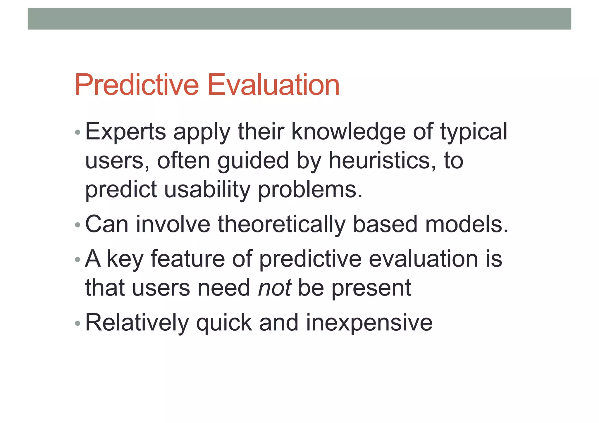 Predictive Evaluation
• Experts apply their knowledge of typical
users, often guided by heuristics, to
predict usability problems.
• Can involve theoretically based models.
• A key feature of predictive evaluation is
that users need not be present
• Relatively quick and inexpensive
 