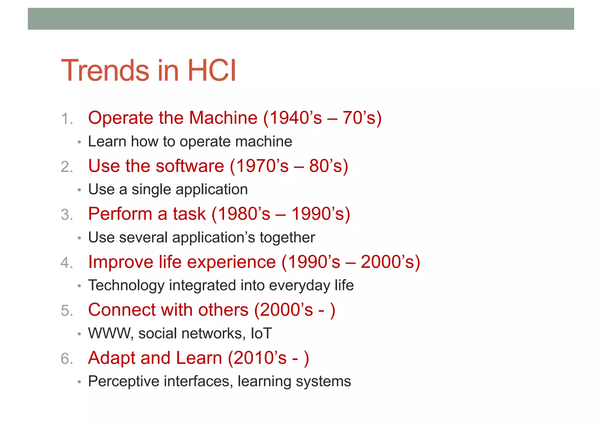 Trends in HCI
1. Operate the Machine (1940’s – 70’s)
• Learn how to operate machine
2. Use the software (1970’s – 80’s)
• Use a single application
3. Perform a task (1980’s – 1990’s)
• Use several application’s together
4. Improve life experience (1990’s – 2000’s)
• Technology integrated into everyday life
5. Connect with others (2000’s - )
• WWW, social networks, IoT
6. Adapt and Learn (2010’s - )
• Perceptive interfaces, learning systems
 
