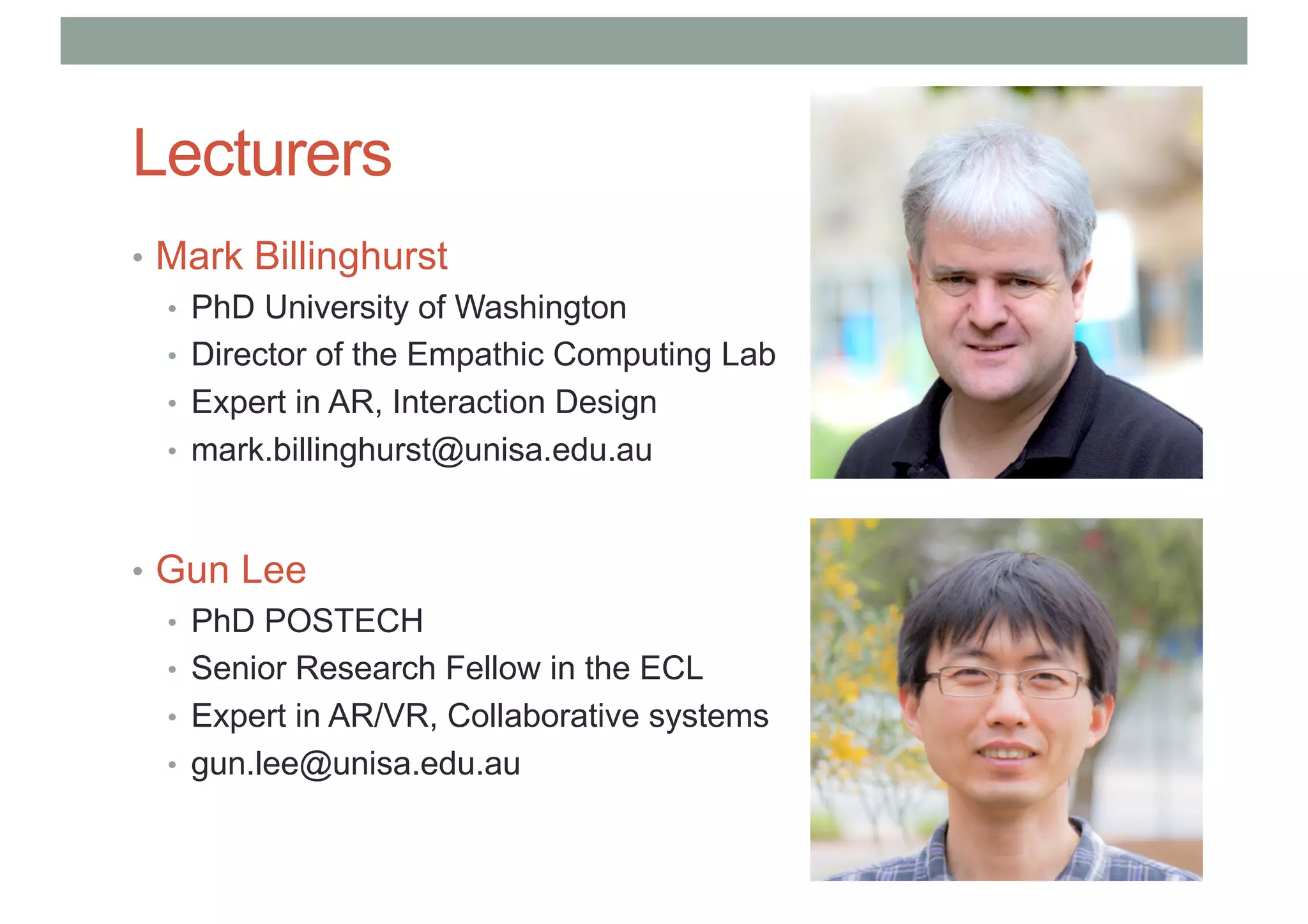 Lecturers
• Mark Billinghurst
• PhD University of Washington
• Director of the Empathic Computing Lab
• Expert in AR, Interaction Design
• mark.billinghurst@unisa.edu.au
• Gun Lee
• PhD POSTECH
• Senior Research Fellow in the ECL
• Expert in AR/VR, Collaborative systems
• gun.lee@unisa.edu.au
 