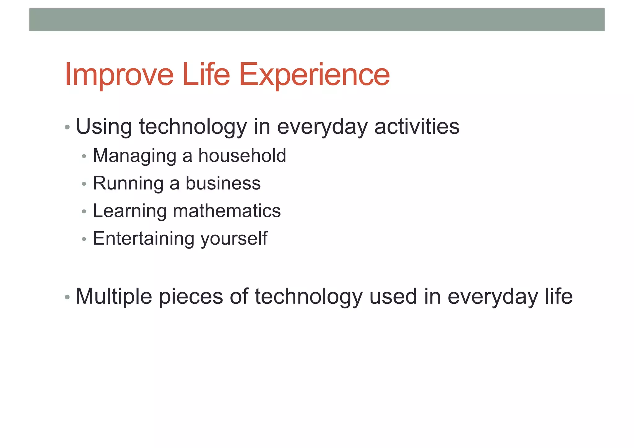 Improve Life Experience
• Using technology in everyday activities
• Managing a household
• Running a business
• Learning mathematics
• Entertaining yourself
• Multiple pieces of technology used in everyday life
 