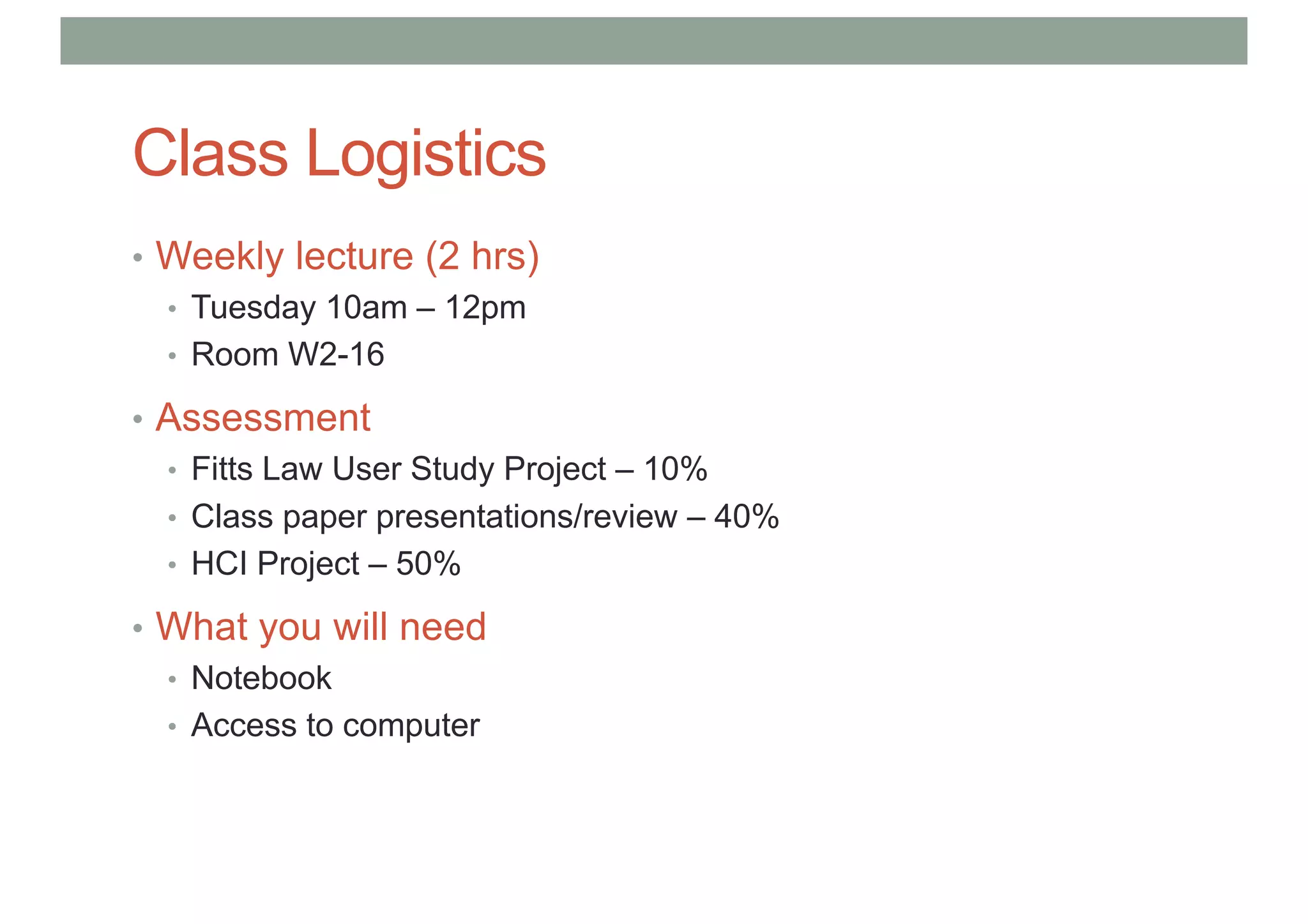Class Logistics
• Weekly lecture (2 hrs)
• Tuesday 10am – 12pm
• Room W2-16
• Assessment
• Fitts Law User Study Project – 10%
• Class paper presentations/review – 40%
• HCI Project – 50%
• What you will need
• Notebook
• Access to computer
 