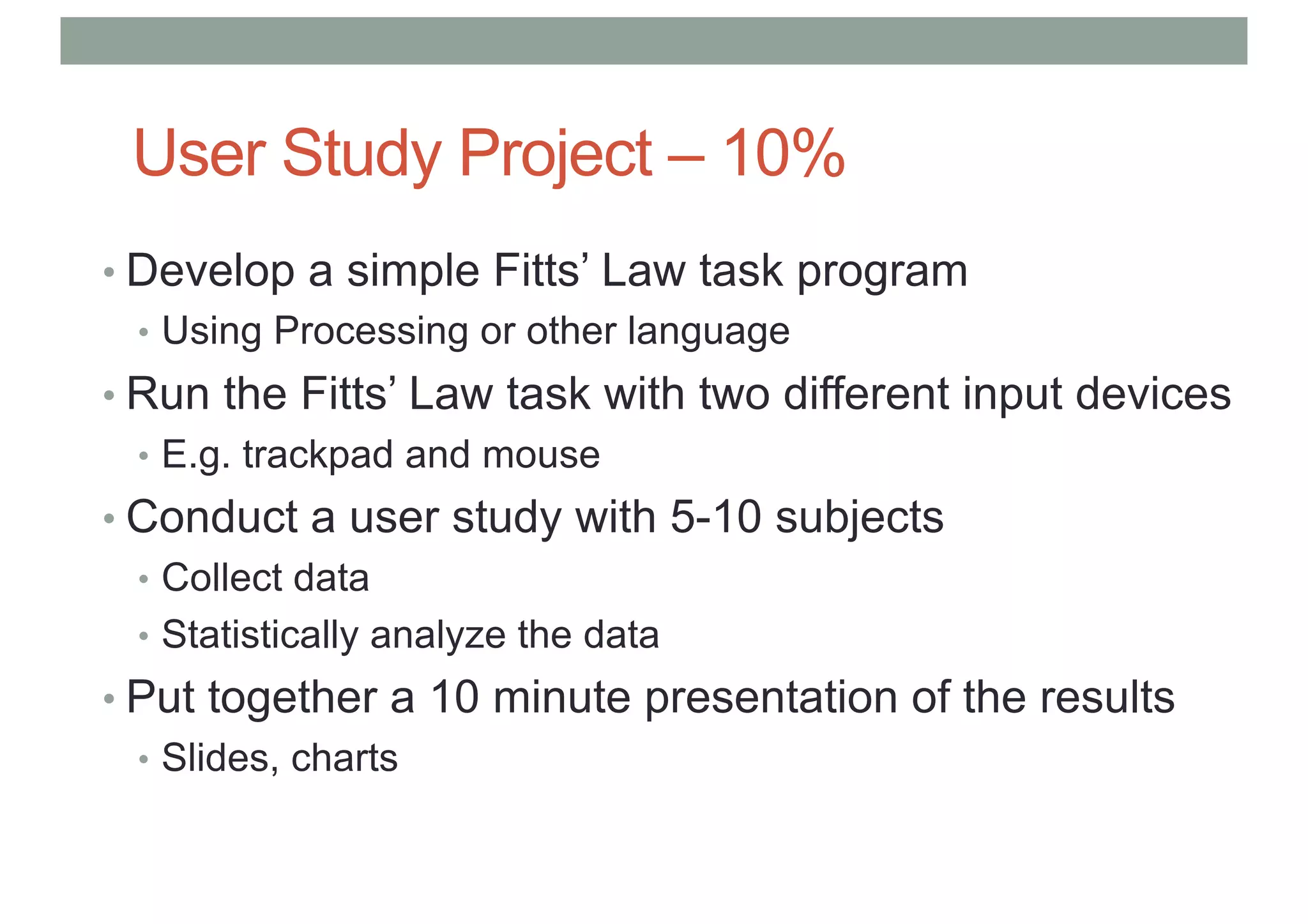 User Study Project – 10%
• Develop a simple Fitts’ Law task program
• Using Processing or other language
• Run the Fitts’ Law task with two different input devices
• E.g. trackpad and mouse
• Conduct a user study with 5-10 subjects
• Collect data
• Statistically analyze the data
• Put together a 10 minute presentation of the results
• Slides, charts
 