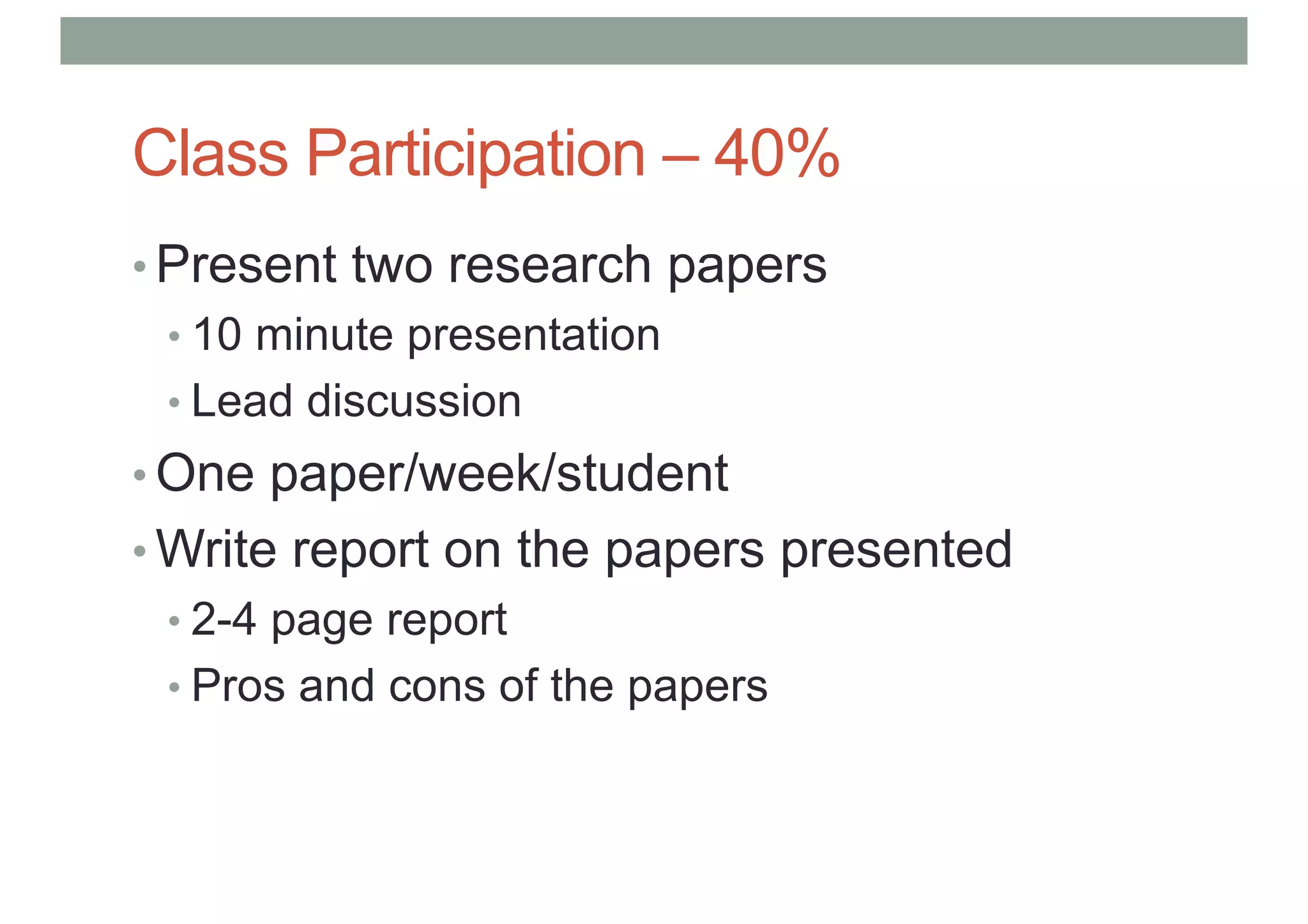 Class Participation – 40%
• Present two research papers
• 10 minute presentation
• Lead discussion
• One paper/week/student
• Write report on the papers presented
• 2-4 page report
• Pros and cons of the papers
 