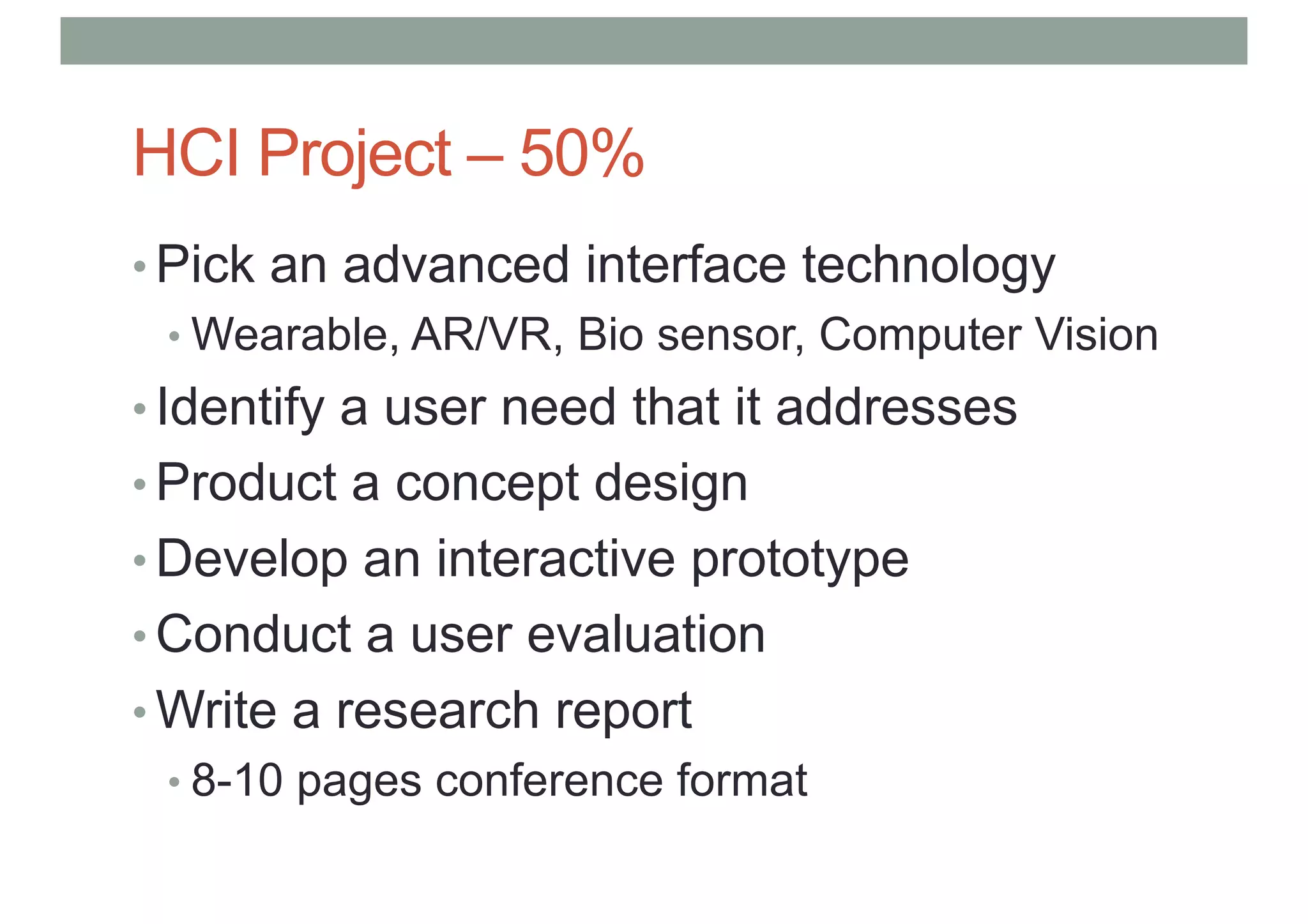 HCI Project – 50%
• Pick an advanced interface technology
• Wearable, AR/VR, Bio sensor, Computer Vision
• Identify a user need that it addresses
• Product a concept design
• Develop an interactive prototype
• Conduct a user evaluation
• Write a research report
• 8-10 pages conference format
 