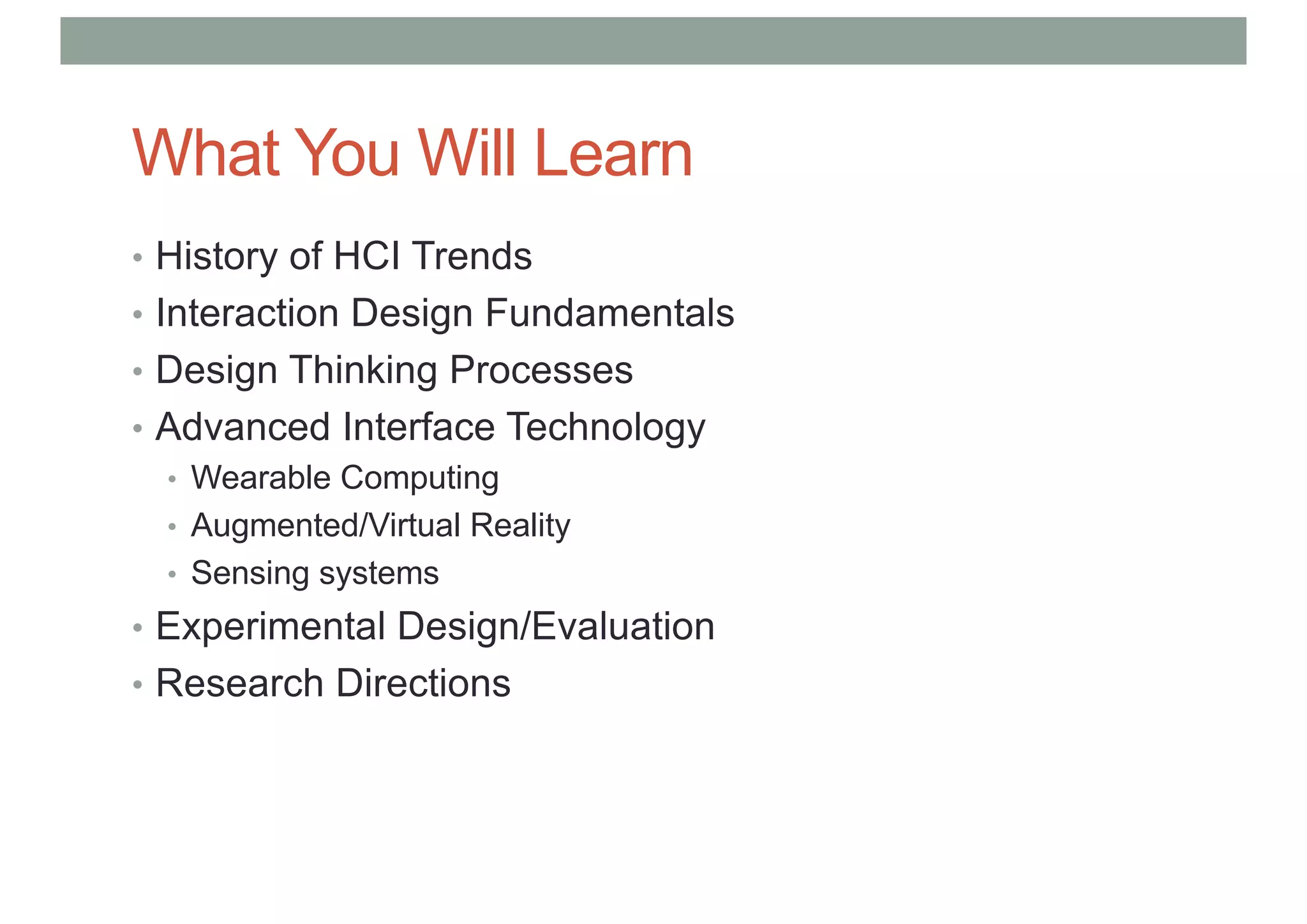 What You Will Learn
• History of HCI Trends
• Interaction Design Fundamentals
• Design Thinking Processes
• Advanced Interface Technology
• Wearable Computing
• Augmented/Virtual Reality
• Sensing systems
• Experimental Design/Evaluation
• Research Directions
 