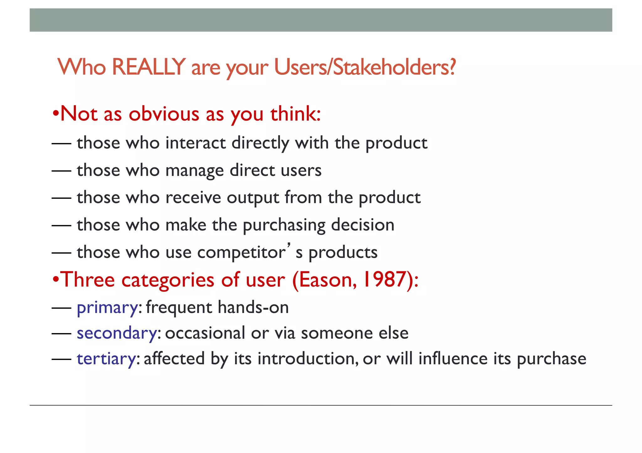 Who REALLY are your Users/Stakeholders?
•Not as obvious as you think:
— those who interact directly with the product
— those who manage direct users
— those who receive output from the product
— those who make the purchasing decision
— those who use competitor’s products
•Three categories of user (Eason, 1987):
— primary: frequent hands-on
— secondary: occasional or via someone else
— tertiary: affected by its introduction, or will influence its purchase
 