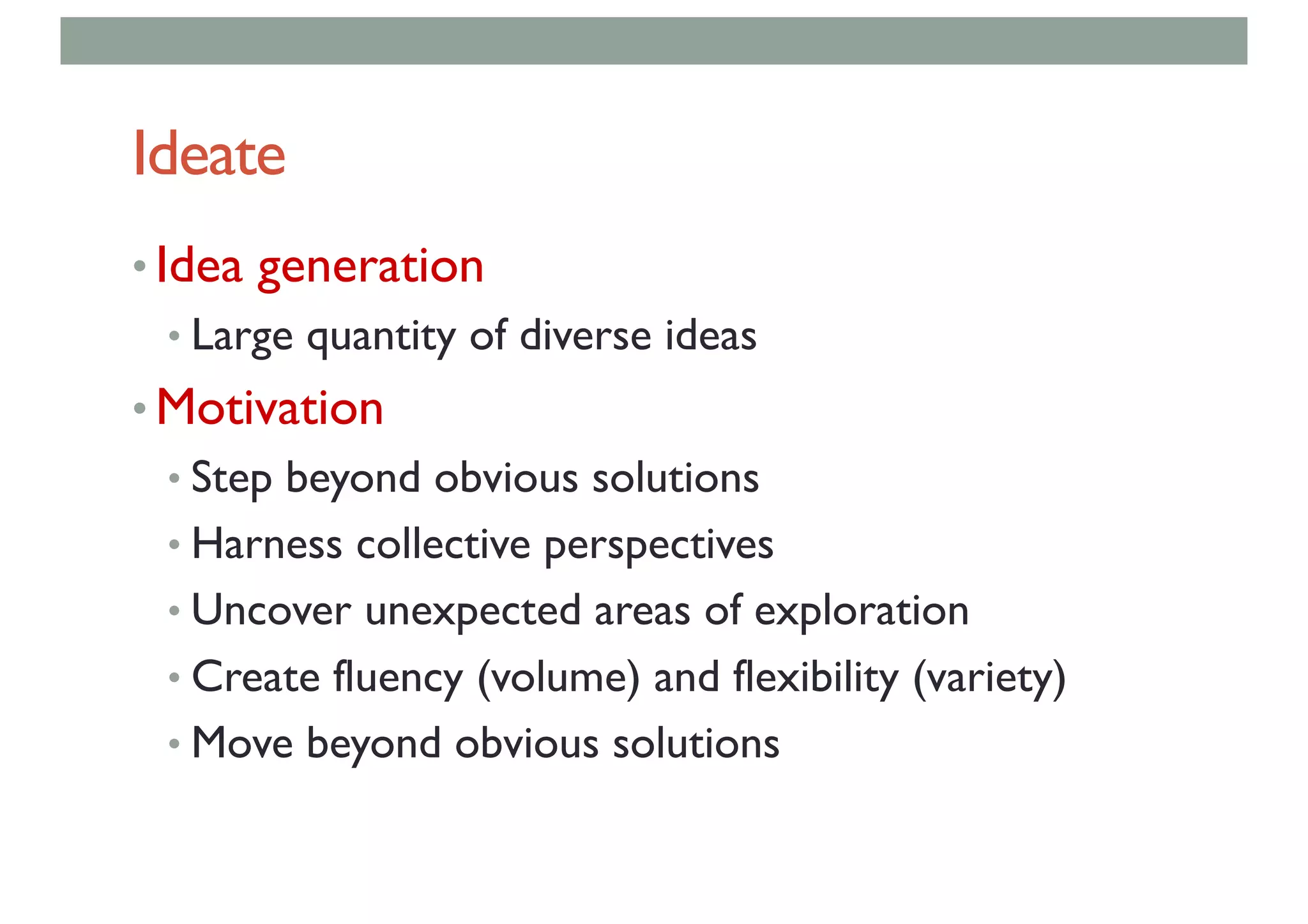 Ideate
• Idea generation
• Large quantity of diverse ideas
• Motivation
• Step beyond obvious solutions
• Harness collective perspectives
• Uncover unexpected areas of exploration
• Create fluency (volume) and flexibility (variety)
• Move beyond obvious solutions
 