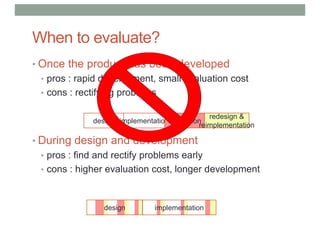 When to evaluate?
• Once the product has been developed
• pros : rapid development, small evaluation cost
• cons : rectifying problems
• During design and development
• pros : find and rectify problems early
• cons : higher evaluation cost, longer development
design implementationevaluation
redesign &
reimplementation
design implementation
 