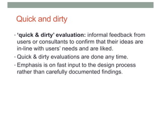 Quick and dirty
• ‘quick & dirty’ evaluation: informal feedback from
users or consultants to confirm that their ideas are
in-line with users’ needs and are liked.
• Quick & dirty evaluations are done any time.
• Emphasis is on fast input to the design process
rather than carefully documented findings.
 
