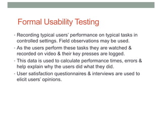 Formal Usability Testing
• Recording typical users’ performance on typical tasks in
controlled settings. Field observations may be used.
• As the users perform these tasks they are watched &
recorded on video & their key presses are logged.
• This data is used to calculate performance times, errors &
help explain why the users did what they did.
• User satisfaction questionnaires & interviews are used to
elicit users’ opinions.
 