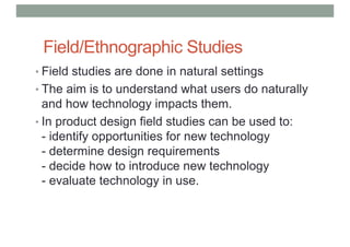 Field/Ethnographic Studies
• Field studies are done in natural settings
• The aim is to understand what users do naturally
and how technology impacts them.
• In product design field studies can be used to:
- identify opportunities for new technology
- determine design requirements
- decide how to introduce new technology
- evaluate technology in use.
 