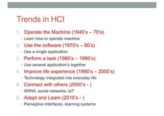 Trends in HCI
1. Operate the Machine (1940’s – 70’s)
• Learn how to operate machine
2. Use the software (1970’s – 80’s)
• Use a single application
3. Perform a task (1980’s – 1990’s)
• Use several application’s together
4. Improve life experience (1990’s – 2000’s)
• Technology integrated into everyday life
5. Connect with others (2000’s - )
• WWW, social networks, IoT
6. Adapt and Learn (2010’s - )
• Perceptive interfaces, learning systems
 