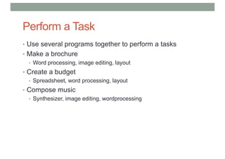 Perform a Task
• Use several programs together to perform a tasks
• Make a brochure
• Word processing, image editing, layout
• Create a budget
• Spreadsheet, word processing, layout
• Compose music
• Synthesizer, image editing, wordprocessing
 