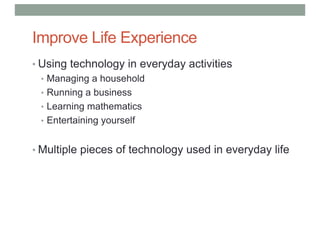 Improve Life Experience
• Using technology in everyday activities
• Managing a household
• Running a business
• Learning mathematics
• Entertaining yourself
• Multiple pieces of technology used in everyday life
 