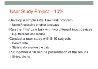User Study Project – 10%
• Develop a simple Fitts’ Law task program
• Using Processing or other language
• Run the Fitts’ Law task with two different input devices
• E.g. trackpad and mouse
• Conduct a user study with 5-10 subjects
• Collect data
• Statistically analyze the data
• Put together a 10 minute presentation of the results
• Slides, charts
 