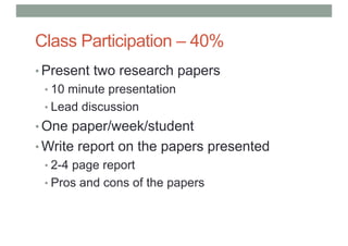 Class Participation – 40%
• Present two research papers
• 10 minute presentation
• Lead discussion
• One paper/week/student
• Write report on the papers presented
• 2-4 page report
• Pros and cons of the papers
 