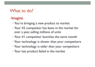What to do?
• Imagine
• You re bringing a new product to market
• Your #2 competitor has been in the market for
over a year, selling millions of units
• Your #1 competitor launches the same month
• Your technology is slower than your competitors
• Your technology is older than your competitors
• Your last product failed in the market
 