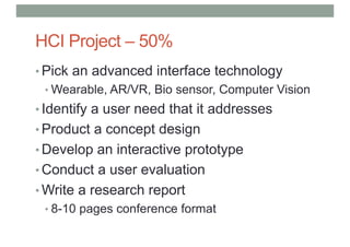HCI Project – 50%
• Pick an advanced interface technology
• Wearable, AR/VR, Bio sensor, Computer Vision
• Identify a user need that it addresses
• Product a concept design
• Develop an interactive prototype
• Conduct a user evaluation
• Write a research report
• 8-10 pages conference format
 