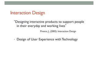 Interaction Design
Designing interactive products to support people
in their everyday and working lives
Preece, J., (2002). Interaction Design
• Design of User Experience with Technology
 
