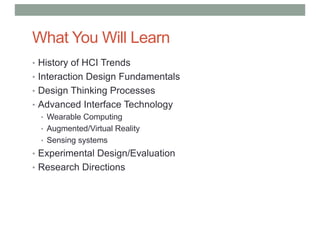 What You Will Learn
• History of HCI Trends
• Interaction Design Fundamentals
• Design Thinking Processes
• Advanced Interface Technology
• Wearable Computing
• Augmented/Virtual Reality
• Sensing systems
• Experimental Design/Evaluation
• Research Directions
 