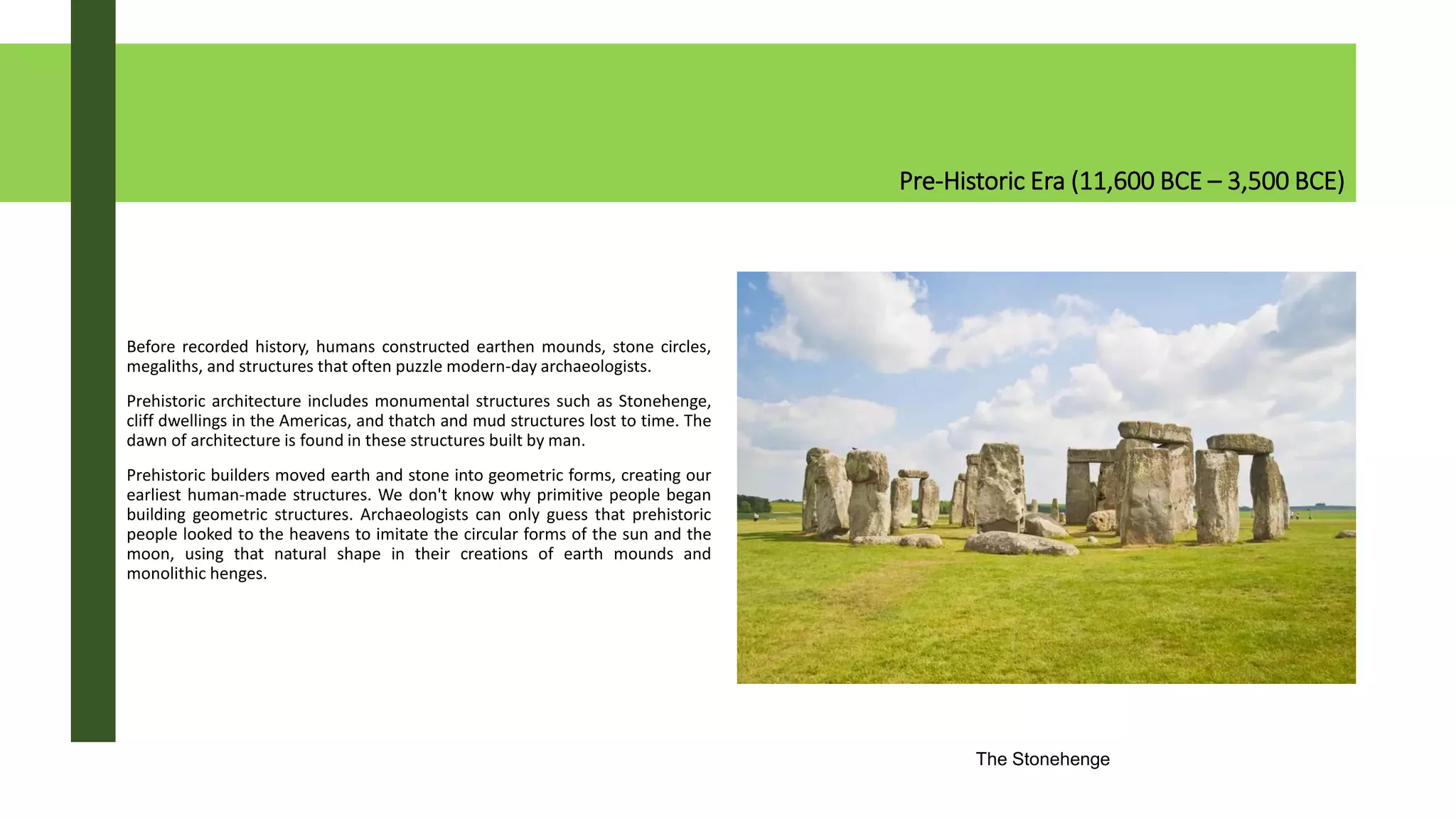 Pre-Historic Era (11,600 BCE – 3,500 BCE)
Before recorded history, humans constructed earthen mounds, stone circles,
megaliths, and structures that often puzzle modern-day archaeologists.
Prehistoric architecture includes monumental structures such as Stonehenge,
cliff dwellings in the Americas, and thatch and mud structures lost to time. The
dawn of architecture is found in these structures built by man.
Prehistoric builders moved earth and stone into geometric forms, creating our
earliest human-made structures. We don't know why primitive people began
building geometric structures. Archaeologists can only guess that prehistoric
people looked to the heavens to imitate the circular forms of the sun and the
moon, using that natural shape in their creations of earth mounds and
monolithic henges.
The Stonehenge
 
