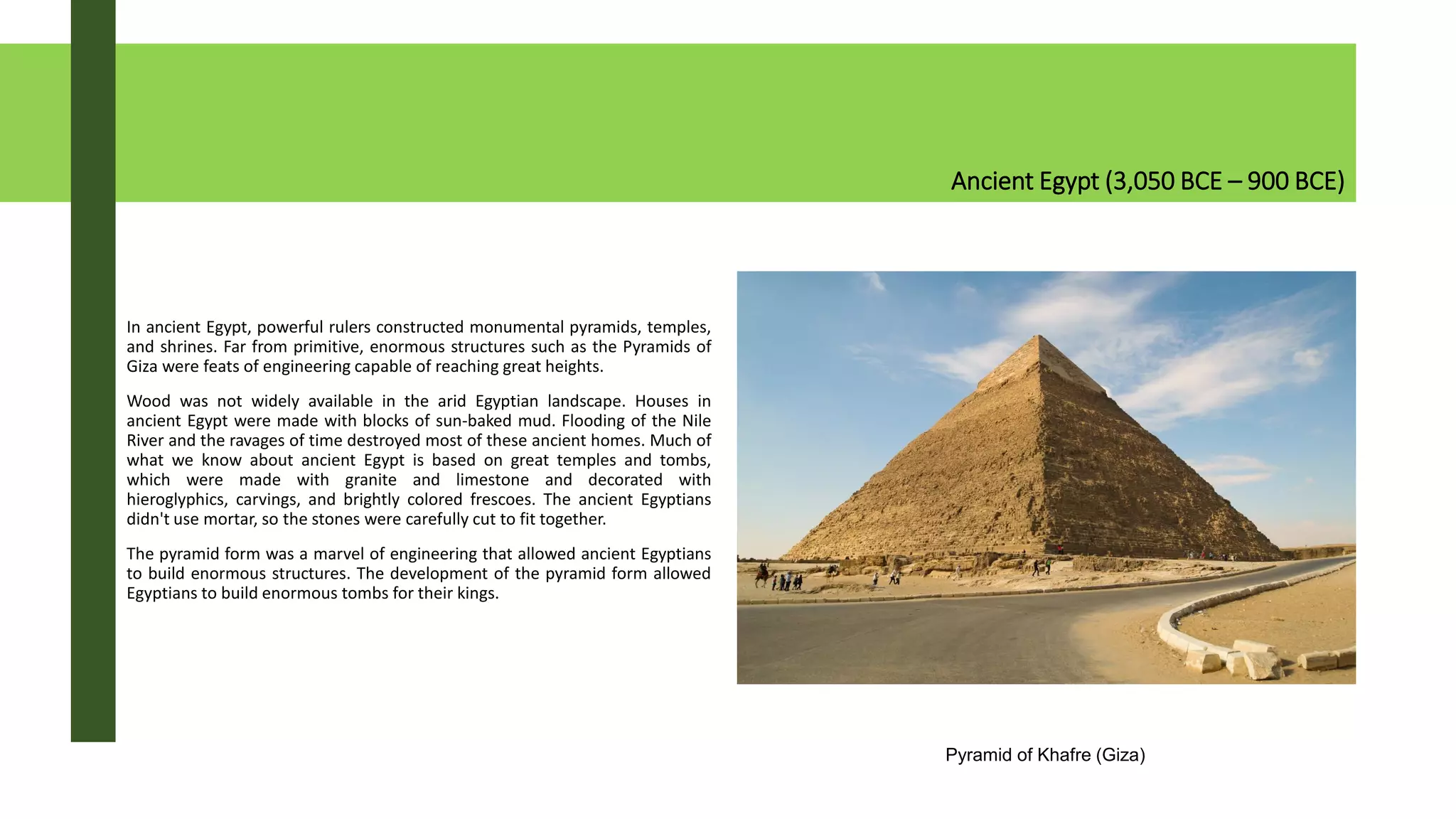 Ancient Egypt (3,050 BCE – 900 BCE)
In ancient Egypt, powerful rulers constructed monumental pyramids, temples,
and shrines. Far from primitive, enormous structures such as the Pyramids of
Giza were feats of engineering capable of reaching great heights.
Wood was not widely available in the arid Egyptian landscape. Houses in
ancient Egypt were made with blocks of sun-baked mud. Flooding of the Nile
River and the ravages of time destroyed most of these ancient homes. Much of
what we know about ancient Egypt is based on great temples and tombs,
which were made with granite and limestone and decorated with
hieroglyphics, carvings, and brightly colored frescoes. The ancient Egyptians
didn't use mortar, so the stones were carefully cut to fit together.
The pyramid form was a marvel of engineering that allowed ancient Egyptians
to build enormous structures. The development of the pyramid form allowed
Egyptians to build enormous tombs for their kings.
Pyramid of Khafre (Giza)
 