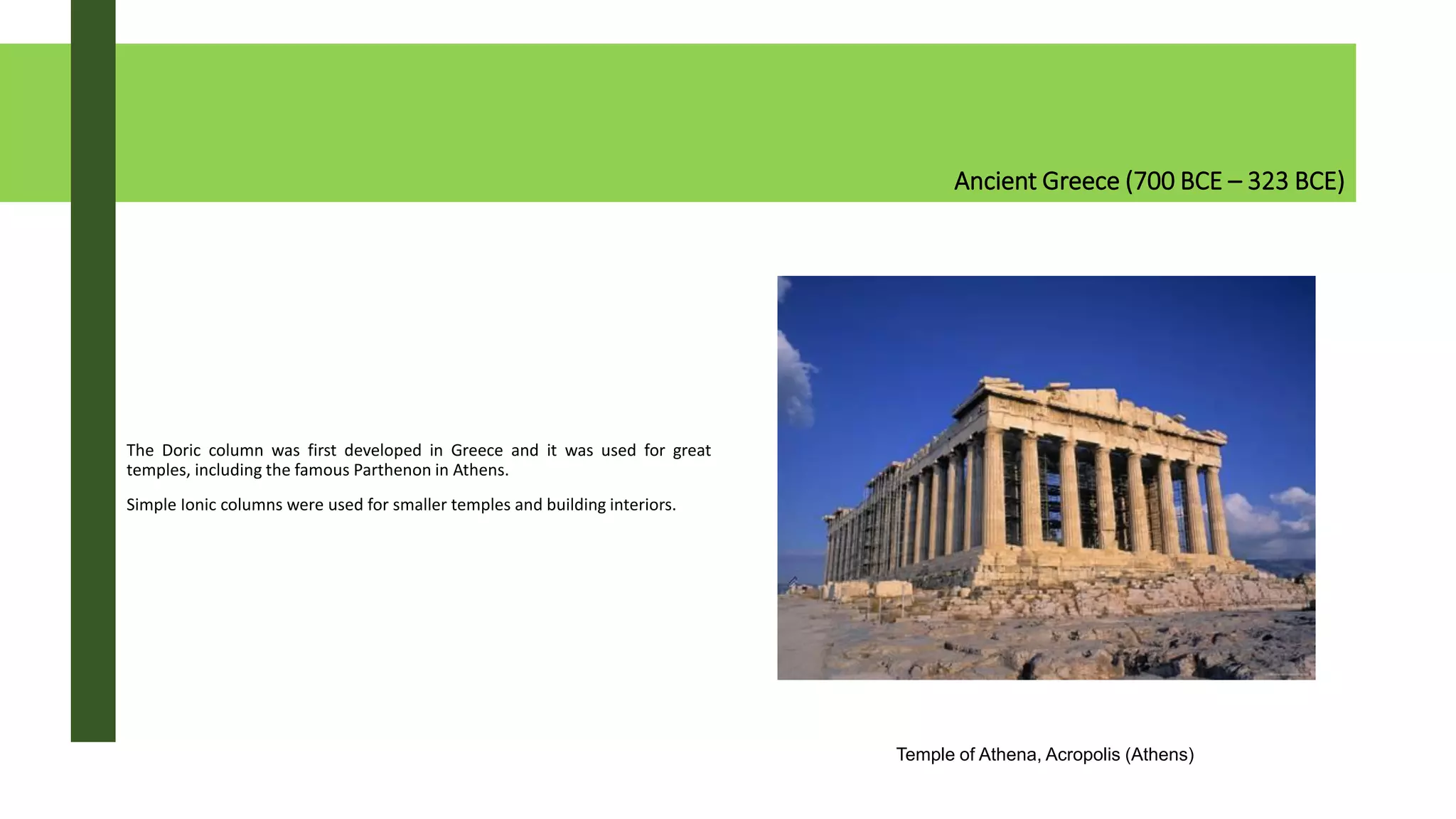Ancient Greece (700 BCE – 323 BCE)
The Doric column was first developed in Greece and it was used for great
temples, including the famous Parthenon in Athens.
Simple Ionic columns were used for smaller temples and building interiors.
Temple of Athena, Acropolis (Athens)
 
