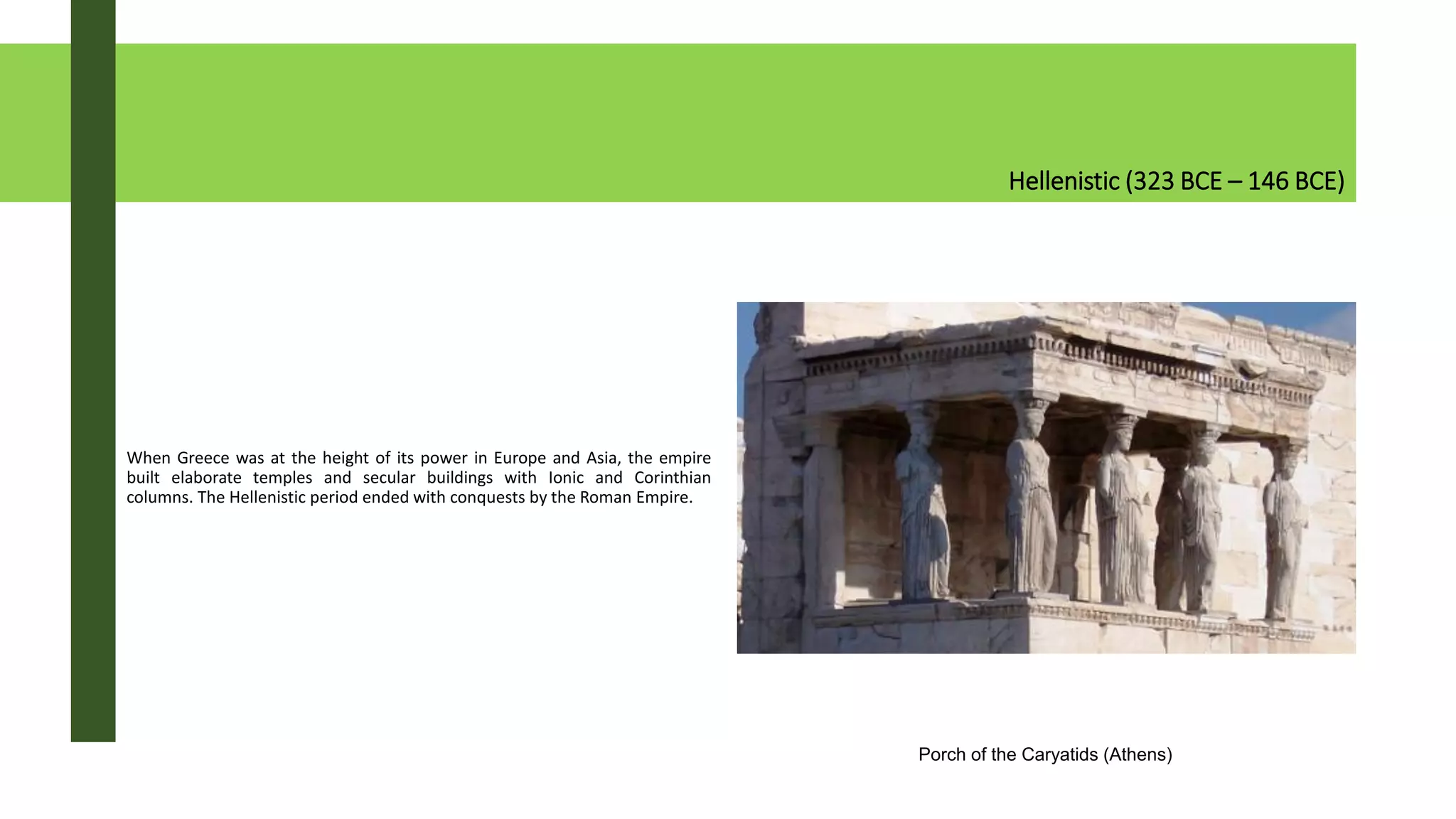 Hellenistic (323 BCE – 146 BCE)
When Greece was at the height of its power in Europe and Asia, the empire
built elaborate temples and secular buildings with Ionic and Corinthian
columns. The Hellenistic period ended with conquests by the Roman Empire.
Porch of the Caryatids (Athens)
 