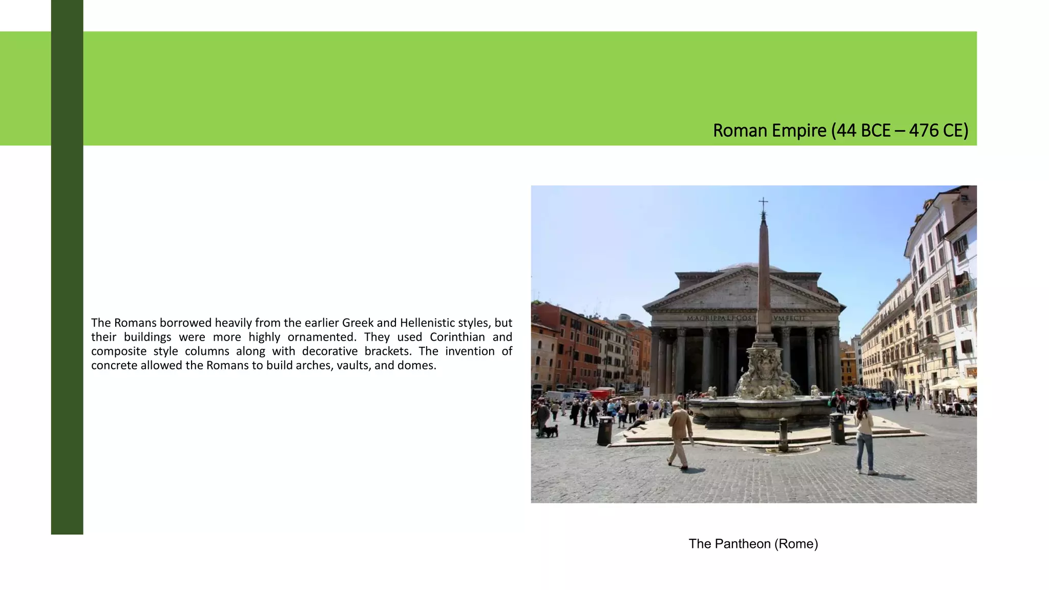 Roman Empire (44 BCE – 476 CE)
The Romans borrowed heavily from the earlier Greek and Hellenistic styles, but
their buildings were more highly ornamented. They used Corinthian and
composite style columns along with decorative brackets. The invention of
concrete allowed the Romans to build arches, vaults, and domes.
The Pantheon (Rome)
 