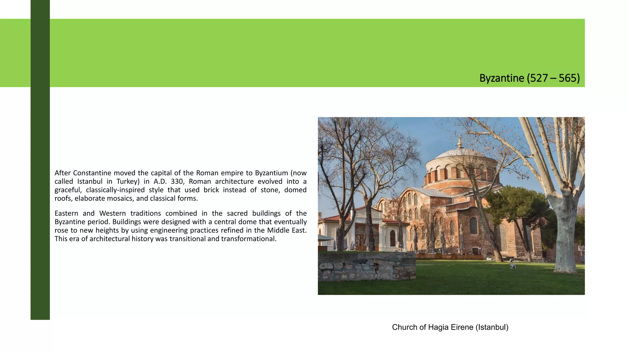Byzantine (527 – 565)
After Constantine moved the capital of the Roman empire to Byzantium (now
called Istanbul in Turkey) in A.D. 330, Roman architecture evolved into a
graceful, classically-inspired style that used brick instead of stone, domed
roofs, elaborate mosaics, and classical forms.
Eastern and Western traditions combined in the sacred buildings of the
Byzantine period. Buildings were designed with a central dome that eventually
rose to new heights by using engineering practices refined in the Middle East.
This era of architectural history was transitional and transformational.
Church of Hagia Eirene (Istanbul)
 