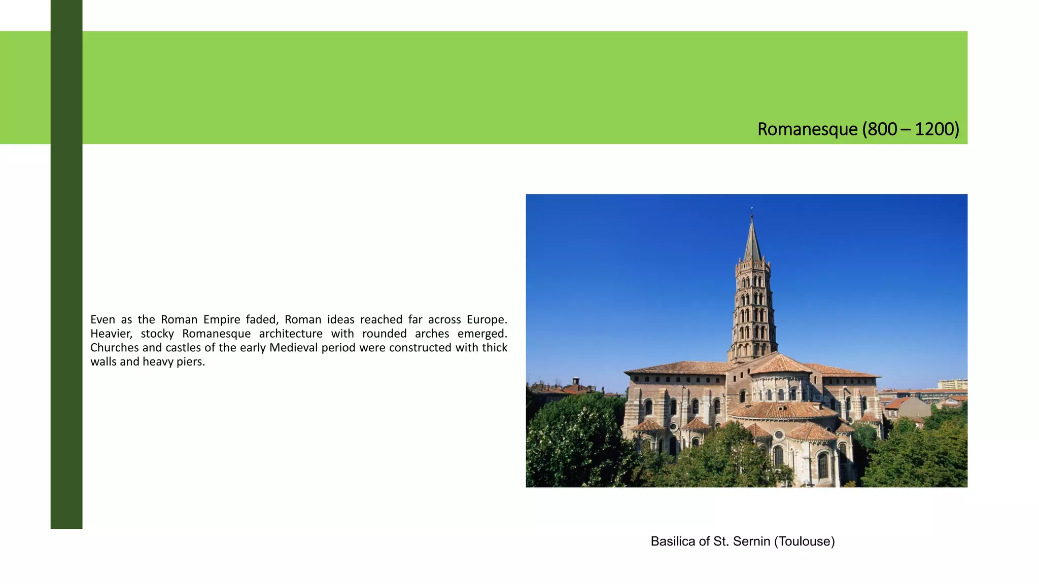 Romanesque (800 – 1200)
Even as the Roman Empire faded, Roman ideas reached far across Europe.
Heavier, stocky Romanesque architecture with rounded arches emerged.
Churches and castles of the early Medieval period were constructed with thick
walls and heavy piers.
Basilica of St. Sernin (Toulouse)
 