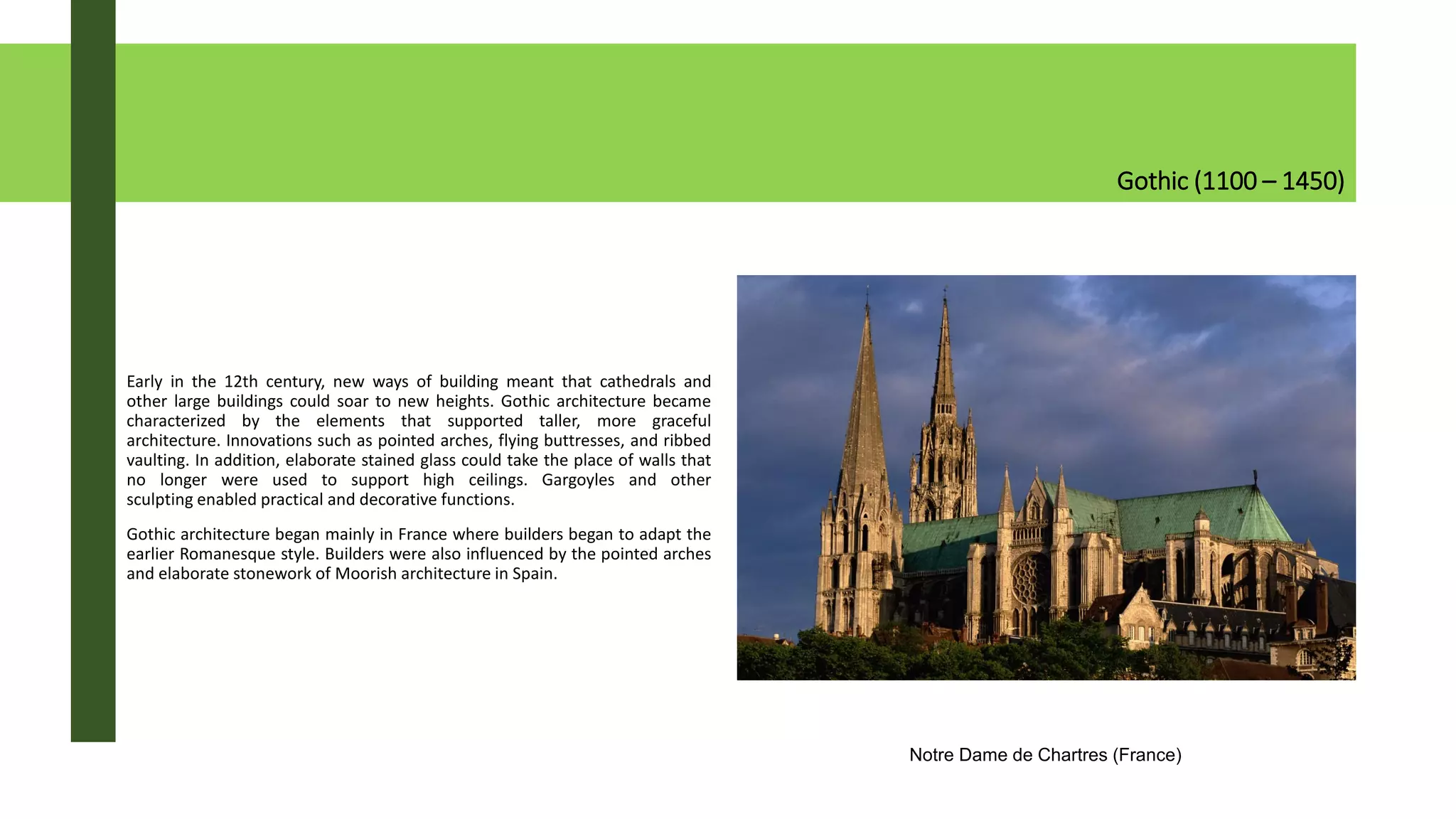 Gothic (1100 – 1450)
Early in the 12th century, new ways of building meant that cathedrals and
other large buildings could soar to new heights. Gothic architecture became
characterized by the elements that supported taller, more graceful
architecture. Innovations such as pointed arches, flying buttresses, and ribbed
vaulting. In addition, elaborate stained glass could take the place of walls that
no longer were used to support high ceilings. Gargoyles and other
sculpting enabled practical and decorative functions.
Gothic architecture began mainly in France where builders began to adapt the
earlier Romanesque style. Builders were also influenced by the pointed arches
and elaborate stonework of Moorish architecture in Spain.
Notre Dame de Chartres (France)
 