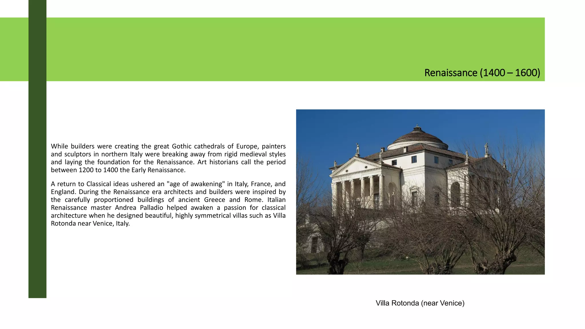 Renaissance (1400 – 1600)
While builders were creating the great Gothic cathedrals of Europe, painters
and sculptors in northern Italy were breaking away from rigid medieval styles
and laying the foundation for the Renaissance. Art historians call the period
between 1200 to 1400 the Early Renaissance.
A return to Classical ideas ushered an "age of awakening" in Italy, France, and
England. During the Renaissance era architects and builders were inspired by
the carefully proportioned buildings of ancient Greece and Rome. Italian
Renaissance master Andrea Palladio helped awaken a passion for classical
architecture when he designed beautiful, highly symmetrical villas such as Villa
Rotonda near Venice, Italy.
Villa Rotonda (near Venice)
 