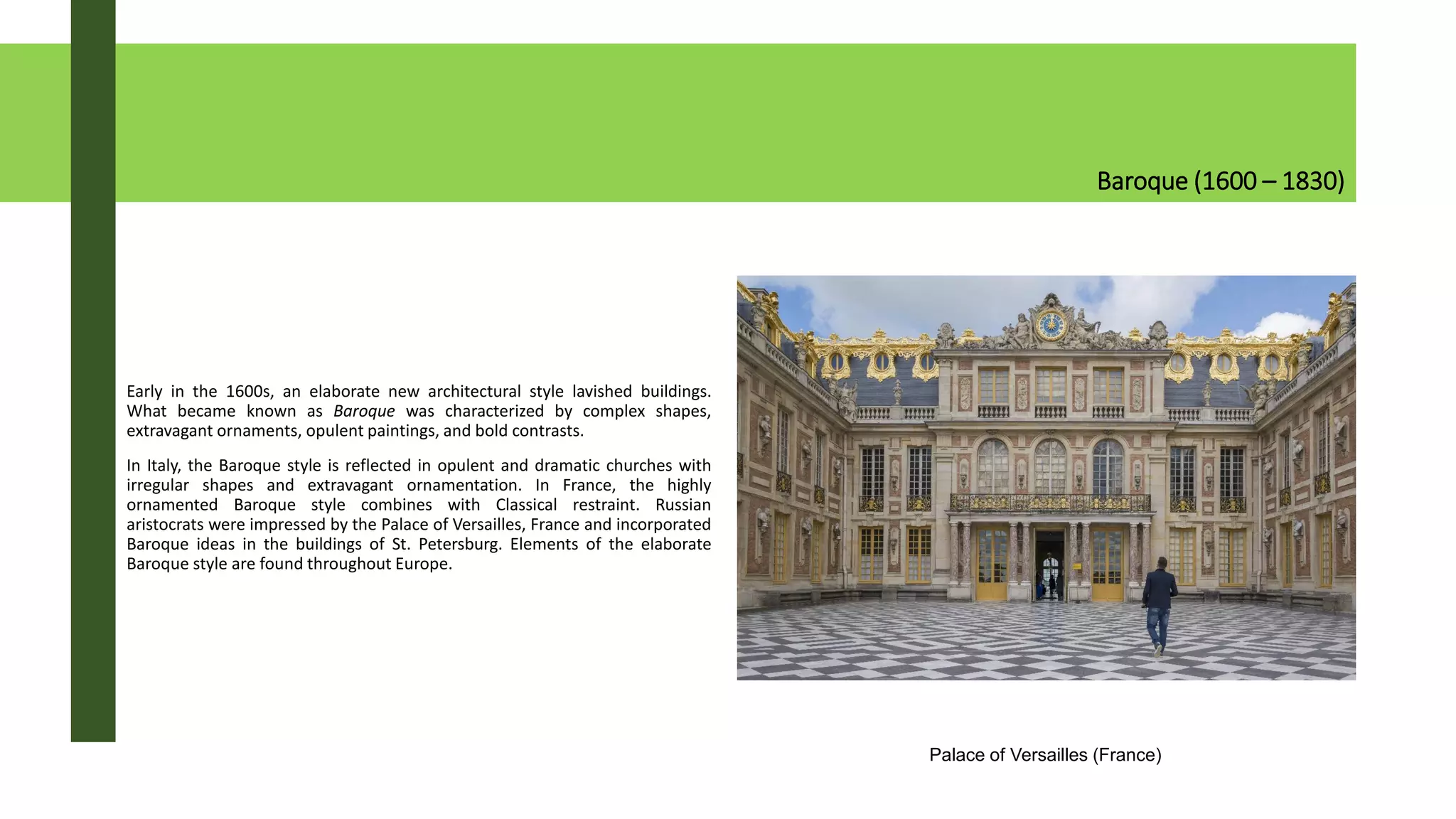 Baroque (1600 – 1830)
Early in the 1600s, an elaborate new architectural style lavished buildings.
What became known as Baroque was characterized by complex shapes,
extravagant ornaments, opulent paintings, and bold contrasts.
In Italy, the Baroque style is reflected in opulent and dramatic churches with
irregular shapes and extravagant ornamentation. In France, the highly
ornamented Baroque style combines with Classical restraint. Russian
aristocrats were impressed by the Palace of Versailles, France and incorporated
Baroque ideas in the buildings of St. Petersburg. Elements of the elaborate
Baroque style are found throughout Europe.
Palace of Versailles (France)
 