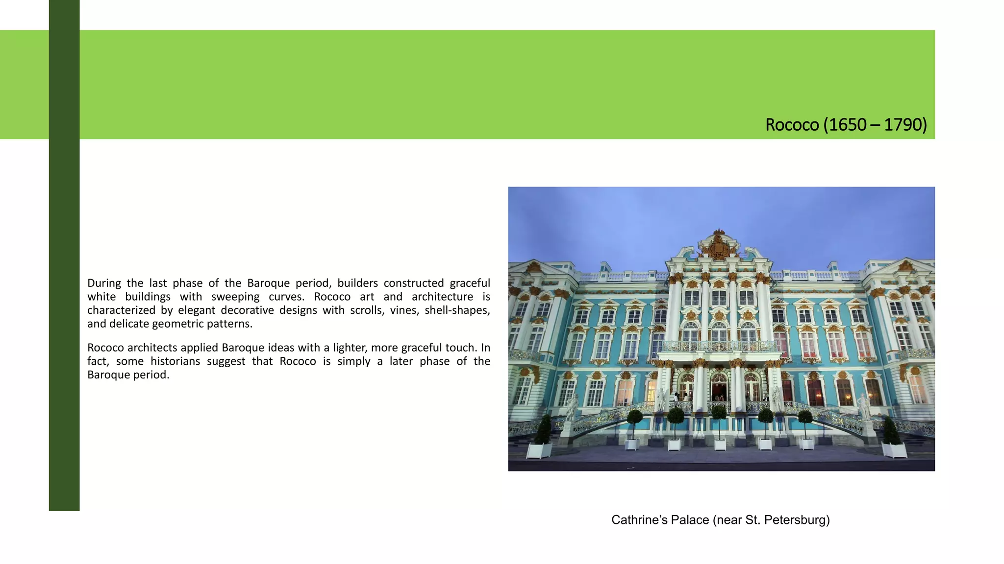 Rococo (1650 – 1790)
During the last phase of the Baroque period, builders constructed graceful
white buildings with sweeping curves. Rococo art and architecture is
characterized by elegant decorative designs with scrolls, vines, shell-shapes,
and delicate geometric patterns.
Rococo architects applied Baroque ideas with a lighter, more graceful touch. In
fact, some historians suggest that Rococo is simply a later phase of the
Baroque period.
Cathrine’s Palace (near St. Petersburg)
 