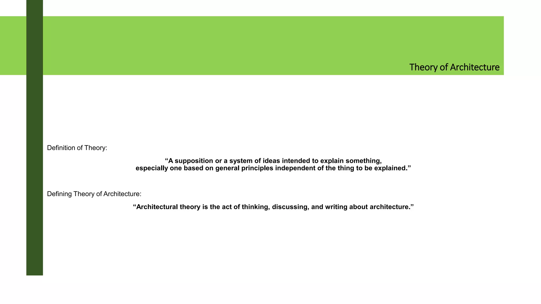 Theory of Architecture
Definition of Theory:
“A supposition or a system of ideas intended to explain something,
especially one based on general principles independent of the thing to be explained.”
Defining Theory of Architecture:
“Architectural theory is the act of thinking, discussing, and writing about architecture.”
 