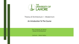 Theory of Architecture I – Modernism
An Introduction To The Course
The University of Lahore
School of Architecture
Lecturer – Awais Aqdus
 