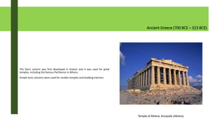 Ancient Greece (700 BCE – 323 BCE)
The Doric column was first developed in Greece and it was used for great
temples, including the famous Parthenon in Athens.
Simple Ionic columns were used for smaller temples and building interiors.
Temple of Athena, Acropolis (Athens)
 