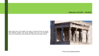 Hellenistic (323 BCE – 146 BCE)
When Greece was at the height of its power in Europe and Asia, the empire
built elaborate temples and secular buildings with Ionic and Corinthian
columns. The Hellenistic period ended with conquests by the Roman Empire.
Porch of the Caryatids (Athens)
 