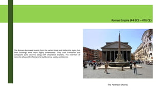 Roman Empire (44 BCE – 476 CE)
The Romans borrowed heavily from the earlier Greek and Hellenistic styles, but
their buildings were more highly ornamented. They used Corinthian and
composite style columns along with decorative brackets. The invention of
concrete allowed the Romans to build arches, vaults, and domes.
The Pantheon (Rome)
 