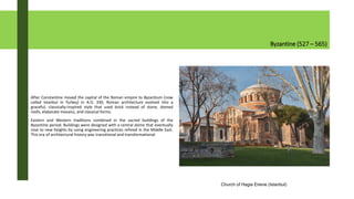 Byzantine (527 – 565)
After Constantine moved the capital of the Roman empire to Byzantium (now
called Istanbul in Turkey) in A.D. 330, Roman architecture evolved into a
graceful, classically-inspired style that used brick instead of stone, domed
roofs, elaborate mosaics, and classical forms.
Eastern and Western traditions combined in the sacred buildings of the
Byzantine period. Buildings were designed with a central dome that eventually
rose to new heights by using engineering practices refined in the Middle East.
This era of architectural history was transitional and transformational.
Church of Hagia Eirene (Istanbul)
 