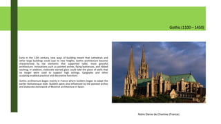 Gothic (1100 – 1450)
Early in the 12th century, new ways of building meant that cathedrals and
other large buildings could soar to new heights. Gothic architecture became
characterized by the elements that supported taller, more graceful
architecture. Innovations such as pointed arches, flying buttresses, and ribbed
vaulting. In addition, elaborate stained glass could take the place of walls that
no longer were used to support high ceilings. Gargoyles and other
sculpting enabled practical and decorative functions.
Gothic architecture began mainly in France where builders began to adapt the
earlier Romanesque style. Builders were also influenced by the pointed arches
and elaborate stonework of Moorish architecture in Spain.
Notre Dame de Chartres (France)
 